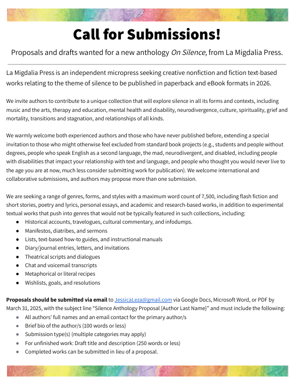 Call for Submissions: More Information
Proposals and drafts wanted for a new anthology On Silence from La Migdalia Press.


Rights and Compensation
Authors will retain rights to their work but must grant La Migdalia Press rights to publish and sell accepted pieces as part of a paperback and eBook anthology (and potentially an audiobook format). At this time, we are unable to offer monetary compensation in the form of financial advances; however, all contributors will receive at least one complimentary paperback and one eBook copy of the completed texts. Contributors who wish to participate in in-person events, such as readings in bookstores, libraries, coffee shops, and conferences, will have the opportunity to purchase copies of the book at wholesale prices to sell at your event and keep all proceeds from these sales in exchange for submitting a report on number of copies sold (to assist the publisher with marketing figures).
In the event that revenues exceed expenses (e.g., more than 250 copies sold annually), contributors may become eligible for royalty payments. Acceptance of royalty payments may be conditional on applicable laws in the United States or other relevant jurisdictions for international authors.

Anticipated Publication Timeline
This project will be an experiment in crip-time, in which we fully expect the editor and contributors to work hyperfocus-fast at times and chronic-illness-slow at other times. We aim to allow for flexibility while maintaining the progress that will allow us to put a physical paperback in your hands in early 2026. If you need deadline adjustments, please contact the editor, Jessica Leza, at JessicaLeza@gmail.com. 
Proposals due: March 31, 2025; please submit earlier when possible to allow for prompt editorial feedback within 1-2 weeks
Full drafts due: June 30, 2025
Revision period: July-August 2025
Final drafts: October 31, 2025
Publication begins: December 2025, available to consumers in early 2026

About the Editor and Publisher
Jessica Leza, MA, MT-BC, is a music therapist,  author, editor, and founder of La Migdalia Press. In 2023, she published An Introduction to Neurodiversity and Autistic Culture for (Music) Therapists. La Migdalia Press aspires to be a tool for platforming aspiring authors who have historically been overlooked by standard publishers while producing creative, adventurous works of non-fiction and fiction. To read the editor’s draft contribution to this anthology, see https://jessicaleza.com/on-silence/. 

Questions? Please contact Jessica Leza, JessicaLeza@gmail.com, using the subject line “On Silence: Question.”