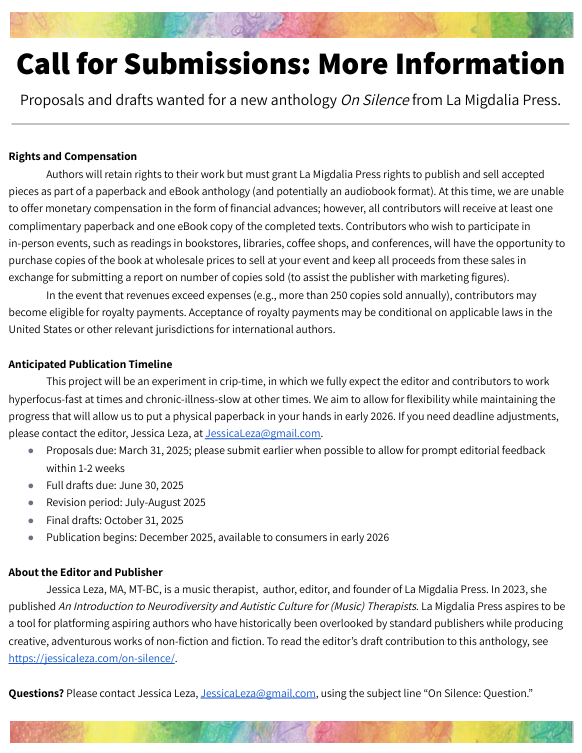 Call for Submissions: More Information
Proposals and drafts wanted for a new anthology On Silence from La Migdalia Press.


Rights and Compensation
Authors will retain rights to their work but must grant La Migdalia Press rights to publish and sell accepted pieces as part of a paperback and eBook anthology (and potentially an audiobook format). At this time, we are unable to offer monetary compensation in the form of financial advances; however, all contributors will receive at least one complimentary paperback and one eBook copy of the completed texts. Contributors who wish to participate in in-person events, such as readings in bookstores, libraries, coffee shops, and conferences, will have the opportunity to purchase copies of the book at wholesale prices to sell at your event and keep all proceeds from these sales in exchange for submitting a report on number of copies sold (to assist the publisher with marketing figures).
In the event that revenues exceed expenses (e.g., more than 250 copies sold annually), contributors may become eligible for royalty payments. Acceptance of royalty payments may be conditional on applicable laws in the United States or other relevant jurisdictions for international authors.

Anticipated Publication Timeline
This project will be an experiment in crip-time, in which we fully expect the editor and contributors to work hyperfocus-fast at times and chronic-illness-slow at other times. We aim to allow for flexibility while maintaining the progress that will allow us to put a physical paperback in your hands in early 2026. If you need deadline adjustments, please contact the editor, Jessica Leza, at JessicaLeza@gmail.com. 
Proposals due: March 31, 2025; please submit earlier when possible to allow for prompt editorial feedback within 1-2 weeks
Full drafts due: June 30, 2025
Revision period: July-August 2025
Final drafts: October 31, 2025
Publication begins: December 2025, available to consumers in early 2026

About the Editor and Publisher
Jessica Leza, MA, MT-BC, is a music therapist,  author, editor, and founder of La Migdalia Press. In 2023, she published An Introduction to Neurodiversity and Autistic Culture for (Music) Therapists. La Migdalia Press aspires to be a tool for platforming aspiring authors who have historically been overlooked by standard publishers while producing creative, adventurous works of non-fiction and fiction. To read the editor’s draft contribution to this anthology, see https://jessicaleza.com/on-silence/. 

Questions? Please contact Jessica Leza, JessicaLeza@gmail.com, using the subject line “On Silence: Question.”